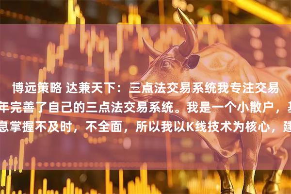 博远策略 达兼天下：三点法交易系统我专注交易十多年，终于在2020年完善了自己的三点法交易系统。我是一个小散户，基本面的信息掌握不及时，不全面，所以我以K线技术为核心，建立交易系统。我是一个急性子的人，如