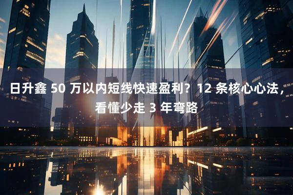 日升鑫 50 万以内短线快速盈利？12 条核心心法，看懂少走 3 年弯路