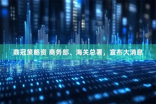 鼎冠策略资 商务部、海关总署，宣布大消息