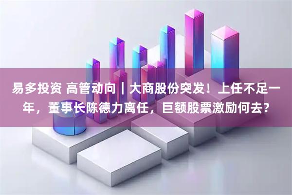 易多投资 高管动向｜大商股份突发！上任不足一年，董事长陈德力离任，巨额股票激励何去？