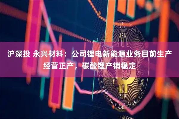 沪深投 永兴材料：公司锂电新能源业务目前生产经营正产，碳酸锂产销稳定