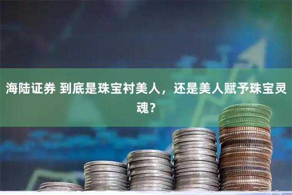 海陆证券 到底是珠宝衬美人，还是美人赋予珠宝灵魂？