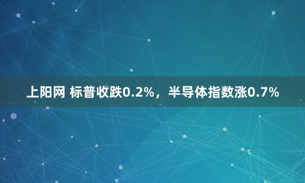 上阳网 标普收跌0.2%，半导体指数涨0.7%