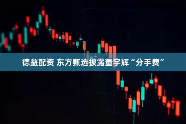 德益配资 东方甄选披露董宇辉“分手费”