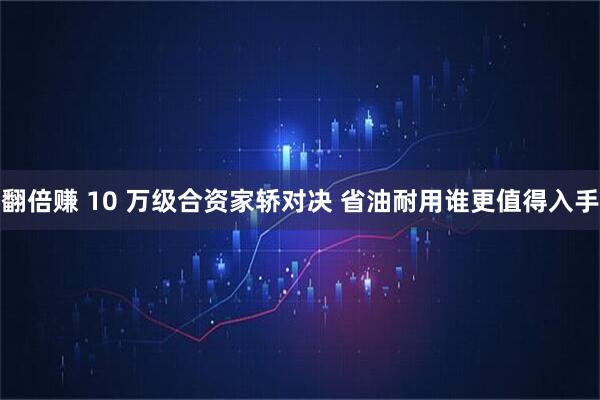 翻倍赚 10 万级合资家轿对决 省油耐用谁更值得入手