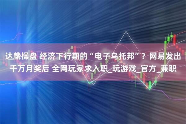 达麟操盘 经济下行期的“电子乌托邦”？网易发出千万月奖后 全网玩家求入职_玩游戏_官方_兼职