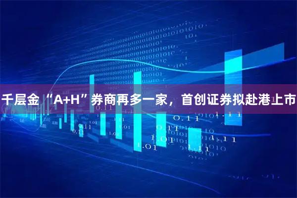 千层金 “A+H”券商再多一家，首创证券拟赴港上市