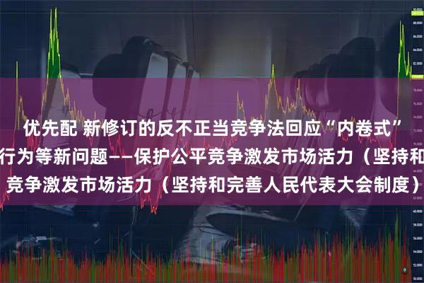 优先配 新修订的反不正当竞争法回应“内卷式”竞争、网络不正当竞争行为等新问题——保护公平竞争激发市场活力（坚持和完善人民代表大会制度）