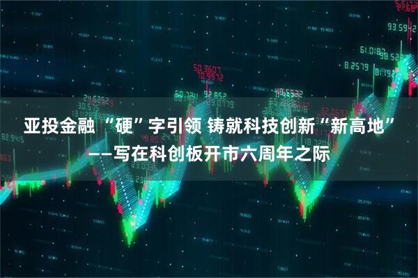 亚投金融 “硬”字引领 铸就科技创新“新高地”——写在科创板开市六周年之际