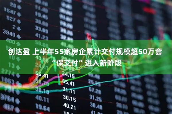 创达盈 上半年55家房企累计交付规模超50万套 “保交付”进入新阶段