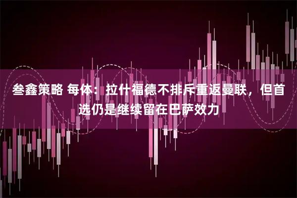 叁鑫策略 每体：拉什福德不排斥重返曼联，但首选仍是继续留在巴萨效力