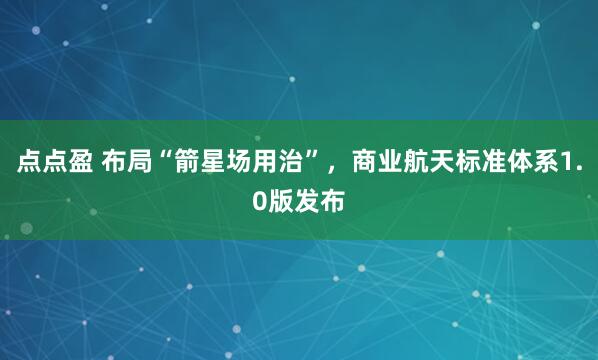 点点盈 布局“箭星场用治”，商业航天标准体系1.0版发布