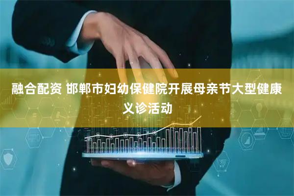 融合配资 邯郸市妇幼保健院开展母亲节大型健康义诊活动