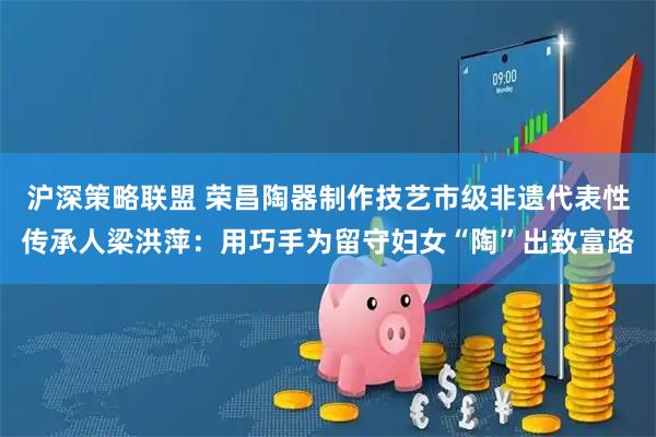 沪深策略联盟 荣昌陶器制作技艺市级非遗代表性传承人梁洪萍：用巧手为留守妇女“陶”出致富路