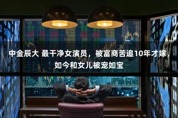 中金辰大 最干净女演员，被富商苦追10年才嫁，如今和女儿被宠如宝