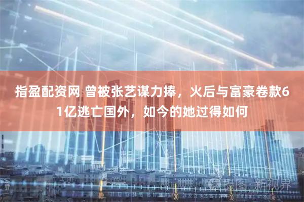 指盈配资网 曾被张艺谋力捧，火后与富豪卷款61亿逃亡国外，如今的她过得如何