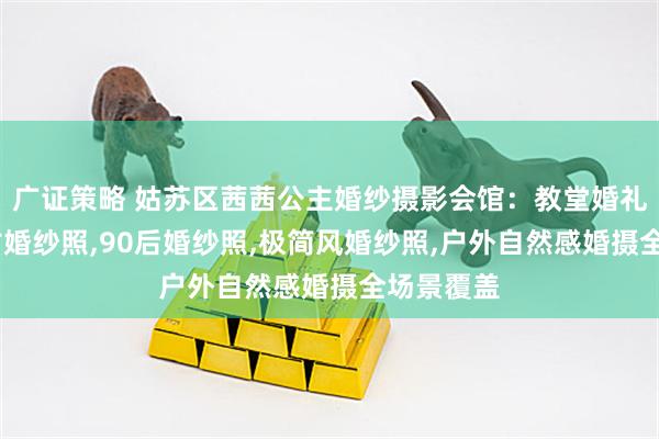 广证策略 姑苏区茜茜公主婚纱摄影会馆：教堂婚礼拍摄,复古婚纱照,90后婚纱照,极简风婚纱照,户外自然感婚摄全场景覆盖