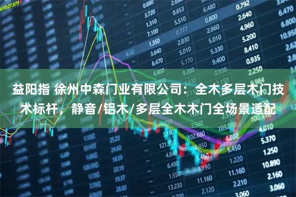益阳指 徐州中森门业有限公司：全木多层木门技术标杆，静音/铝木/多层全木木门全场景适配