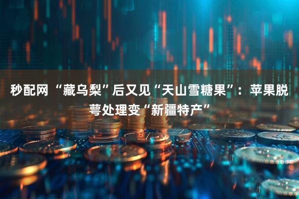 秒配网 “藏乌梨”后又见“天山雪糖果”：苹果脱萼处理变“新疆特产”