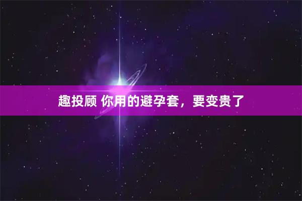 趣投顾 你用的避孕套,要变贵了