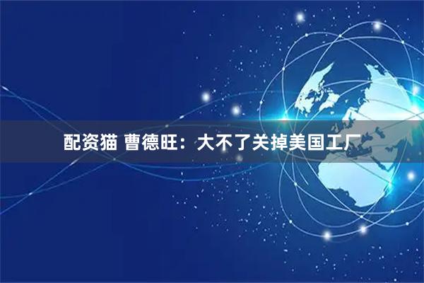 配资猫 曹德旺:大不了关掉美国工厂
