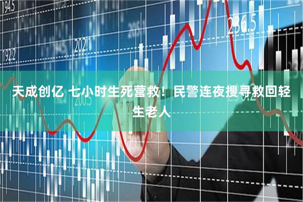 天成创亿 七小时生死营救！民警连夜搜寻救回轻生老人