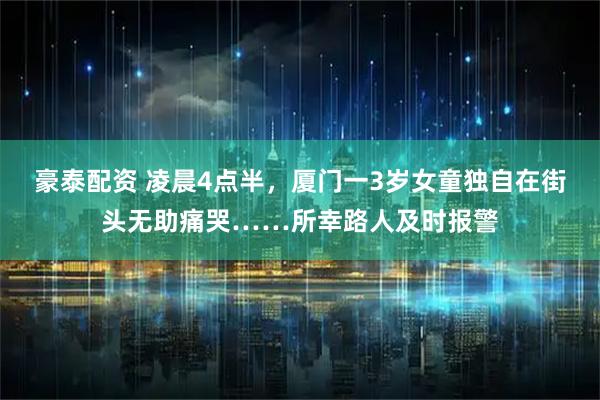 豪泰配资 凌晨4点半，厦门一3岁女童独自在街头无助痛哭……所幸路人及时报警
