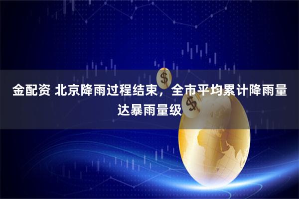 金配资 北京降雨过程结束，全市平均累计降雨量达暴雨量级