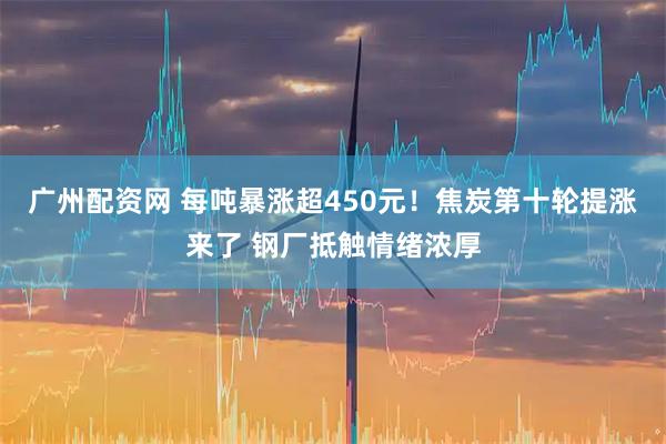 广州配资网 每吨暴涨超450元！焦炭第十轮提涨来了 钢厂抵触情绪浓厚
