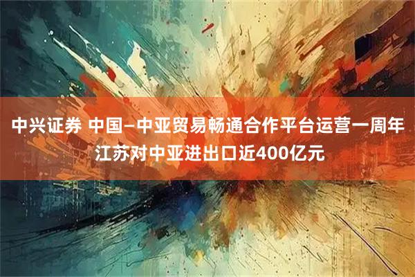 中兴证券 中国—中亚贸易畅通合作平台运营一周年 江苏对中亚进出口近400亿元