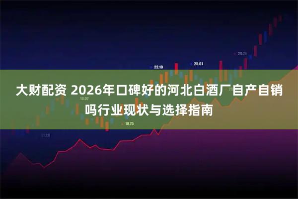 大财配资 2026年口碑好的河北白酒厂自产自销吗行业现状与选择指南