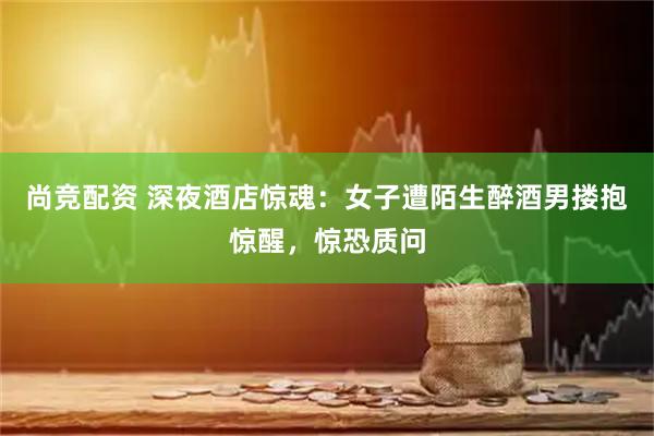 尚竞配资 深夜酒店惊魂：女子遭陌生醉酒男搂抱惊醒，惊恐质问