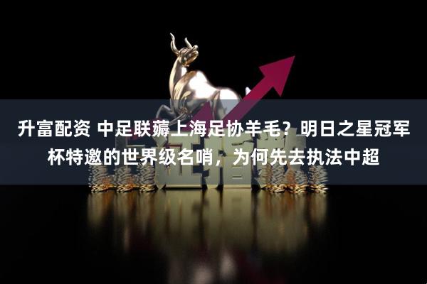 升富配资 中足联薅上海足协羊毛？明日之星冠军杯特邀的世界级名哨，为何先去执法中超
