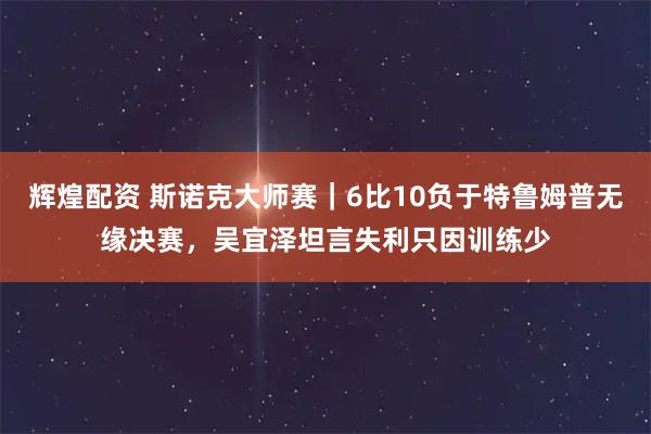 辉煌配资 斯诺克大师赛｜6比10负于特鲁姆普无缘决赛，吴宜泽坦言失利只因训练少